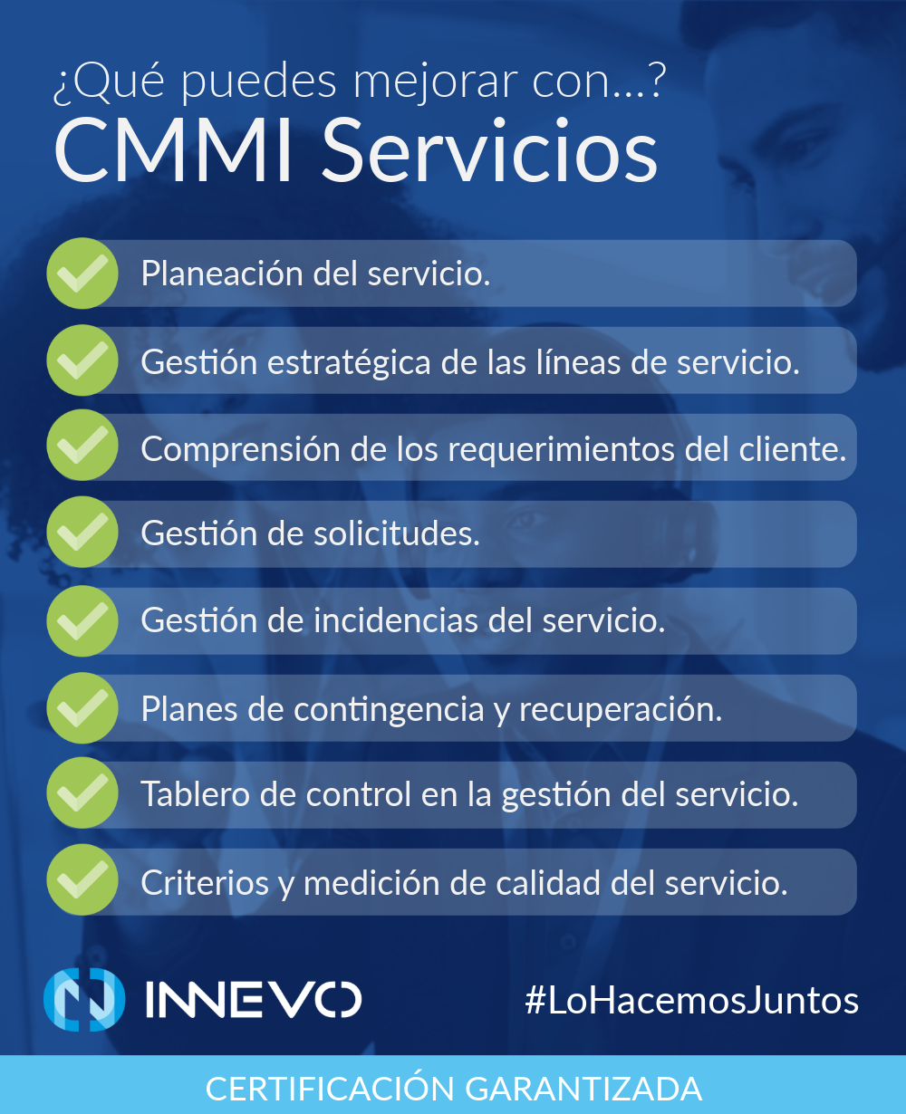 ¿Qué puedes mejorar con CMMI Servicios? Planeación del servicio; gestión estratégica de las líneas de servicio; comprensión de los requerimientos del cliente; gestión de solicitudes; gestión de incidencias del servicio; planes de contingencia y recuperación; tablero de control en la gestión del servicio; criterios y medición de calidad del servicio. En Innevo #LoHacemosJuntos Certificación Garantizada.