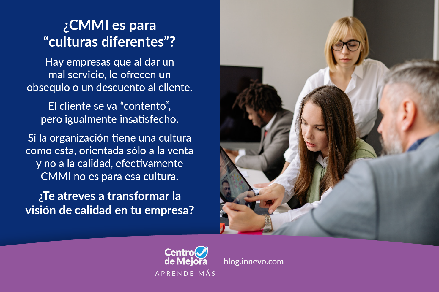 ¿CMMI es para “culturas diferentes”? Hay empresas que al dar un mal servicio, le ofrecen un obsequio o un descuento al cliente. El cliente se va “contento” pero igualmente insatisfecho. Si la organización tiene una cultura como esta, orientada solo a la venta y no a la calidad, efectivamente CMMI no es para esa cultura. ¿Te atreves a transformar la visión de calidad en tu empresa? Fotografía de ejecutivos revisando un documento y dialogando. Centro de Mejora, el blog de Innevo.