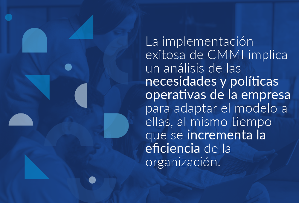 La implementación exitosa de CMMI implica un análisis de las necesidades y políticas operativas de la empresa para adaptar el modelo a ellas, al mismo tiempo que se incrementa la eficiencia de la organización.